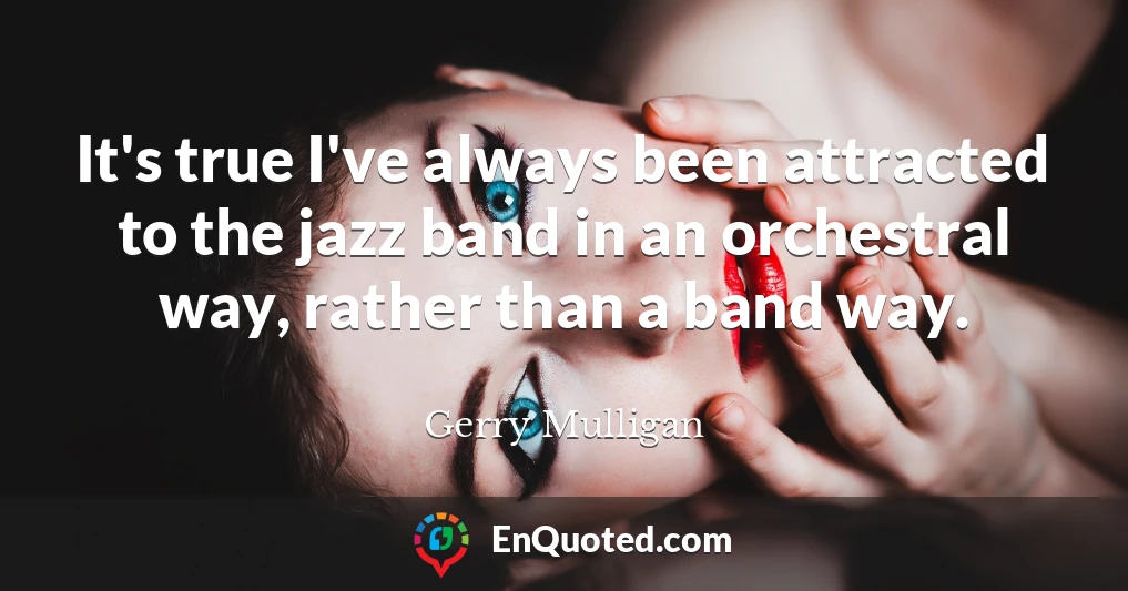 It's true I've always been attracted to the jazz band in an orchestral way, rather than a band way.