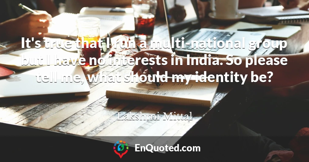 It's true that I run a multi-national group but I have no interests in India. So please tell me, what should my identity be?