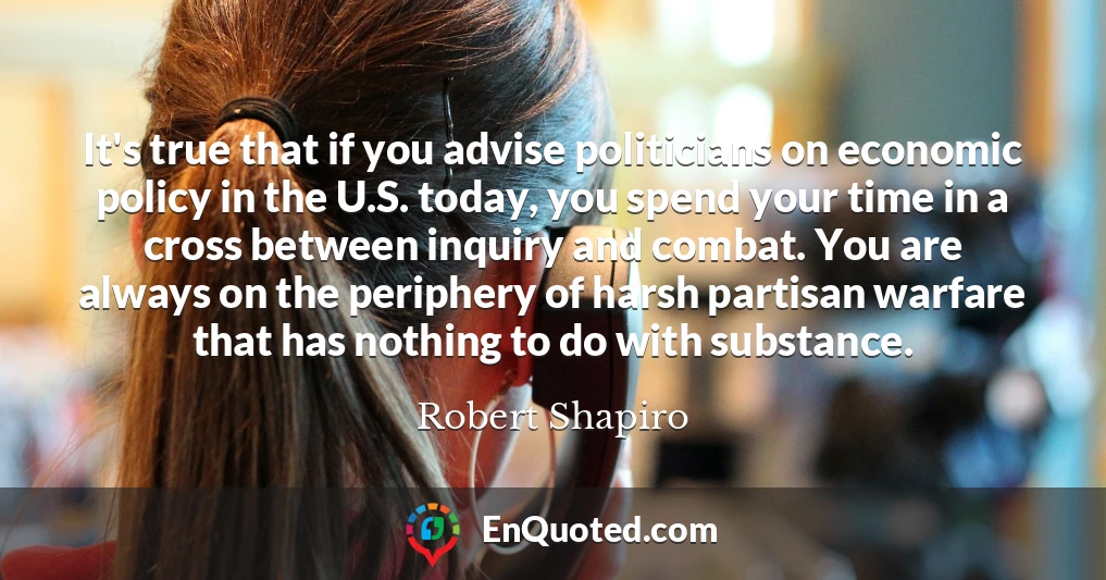 It's true that if you advise politicians on economic policy in the U.S. today, you spend your time in a cross between inquiry and combat. You are always on the periphery of harsh partisan warfare that has nothing to do with substance.