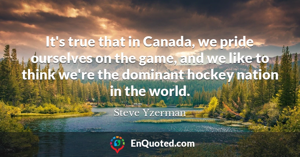 It's true that in Canada, we pride ourselves on the game, and we like to think we're the dominant hockey nation in the world.