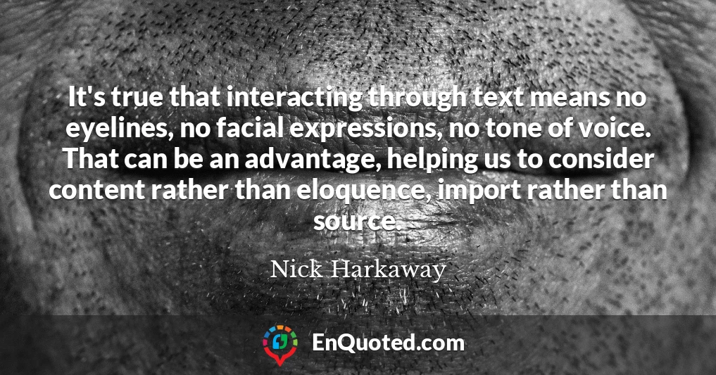 It's true that interacting through text means no eyelines, no facial expressions, no tone of voice. That can be an advantage, helping us to consider content rather than eloquence, import rather than source.