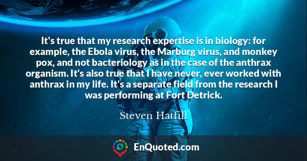 It's true that my research expertise is in biology: for example, the Ebola virus, the Marburg virus, and monkey pox, and not bacteriology as in the case of the anthrax organism. It's also true that I have never, ever worked with anthrax in my life. It's a separate field from the research I was performing at Fort Detrick.