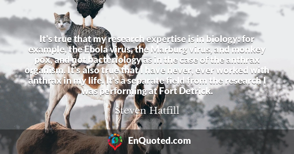 It's true that my research expertise is in biology: for example, the Ebola virus, the Marburg virus, and monkey pox, and not bacteriology as in the case of the anthrax organism. It's also true that I have never, ever worked with anthrax in my life. It's a separate field from the research I was performing at Fort Detrick.