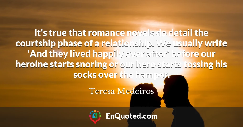 It's true that romance novels do detail the courtship phase of a relationship. We usually write 'And they lived happily ever after' before our heroine starts snoring or our hero starts tossing his socks over the hamper.