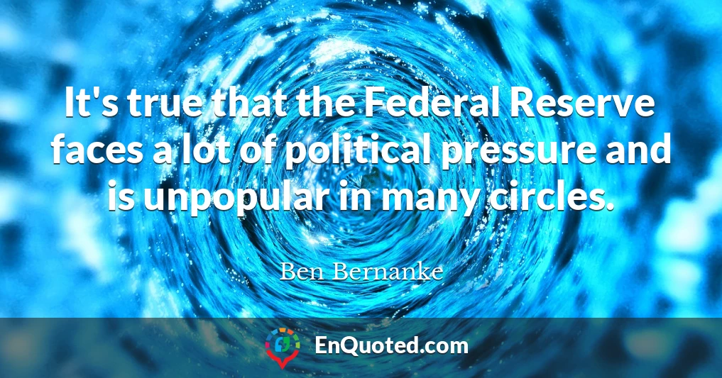 It's true that the Federal Reserve faces a lot of political pressure and is unpopular in many circles.