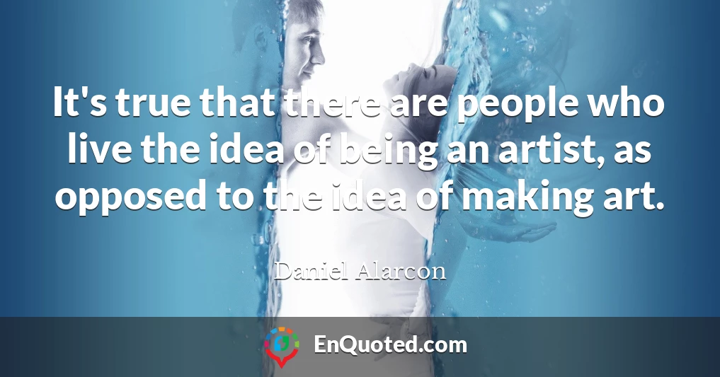 It's true that there are people who live the idea of being an artist, as opposed to the idea of making art.