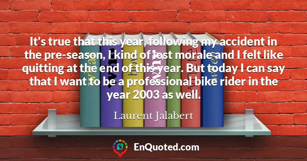 It's true that this year, following my accident in the pre-season, I kind of lost morale and I felt like quitting at the end of this year. But today I can say that I want to be a professional bike rider in the year 2003 as well.