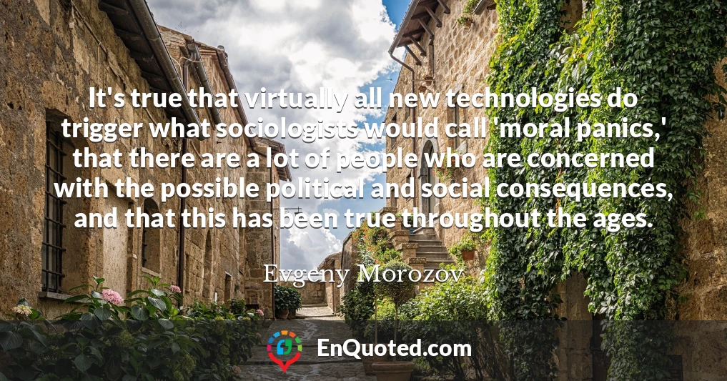 It's true that virtually all new technologies do trigger what sociologists would call 'moral panics,' that there are a lot of people who are concerned with the possible political and social consequences, and that this has been true throughout the ages.