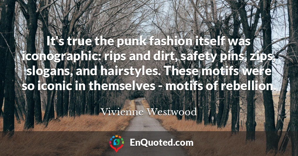 It's true the punk fashion itself was iconographic: rips and dirt, safety pins, zips, slogans, and hairstyles. These motifs were so iconic in themselves - motifs of rebellion.