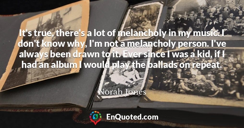 It's true, there's a lot of melancholy in my music. I don't know why, I'm not a melancholy person. I've always been drawn to it. Ever since I was a kid, if I had an album I would play the ballads on repeat.