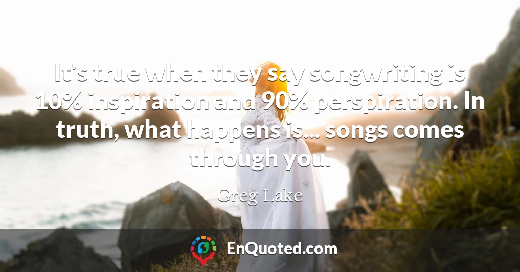 It's true when they say songwriting is 10% inspiration and 90% perspiration. In truth, what happens is... songs comes through you.