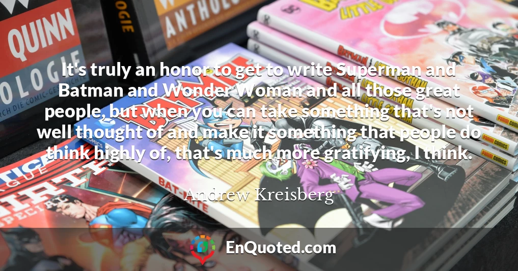 It's truly an honor to get to write Superman and Batman and Wonder Woman and all those great people, but when you can take something that's not well thought of and make it something that people do think highly of, that's much more gratifying, I think.