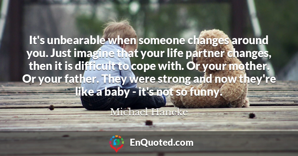It's unbearable when someone changes around you. Just imagine that your life partner changes, then it is difficult to cope with. Or your mother. Or your father. They were strong and now they're like a baby - it's not so funny.