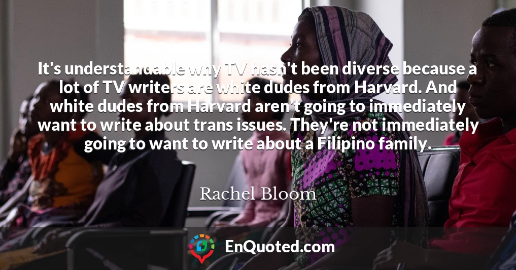 It's understandable why TV hasn't been diverse because a lot of TV writers are white dudes from Harvard. And white dudes from Harvard aren't going to immediately want to write about trans issues. They're not immediately going to want to write about a Filipino family.