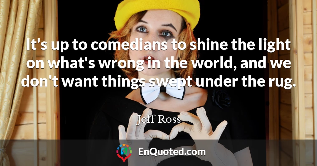 It's up to comedians to shine the light on what's wrong in the world, and we don't want things swept under the rug.