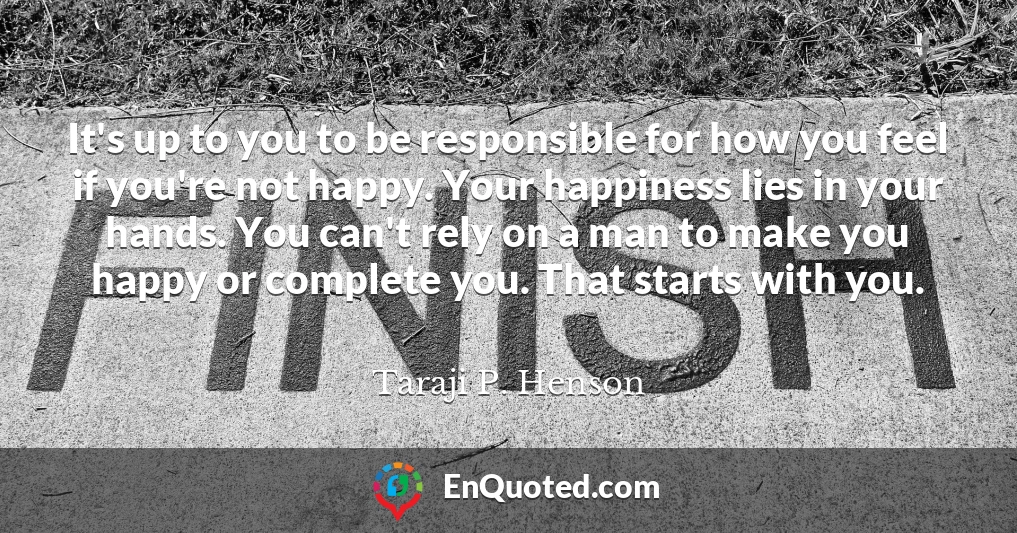 It's up to you to be responsible for how you feel if you're not happy. Your happiness lies in your hands. You can't rely on a man to make you happy or complete you. That starts with you.