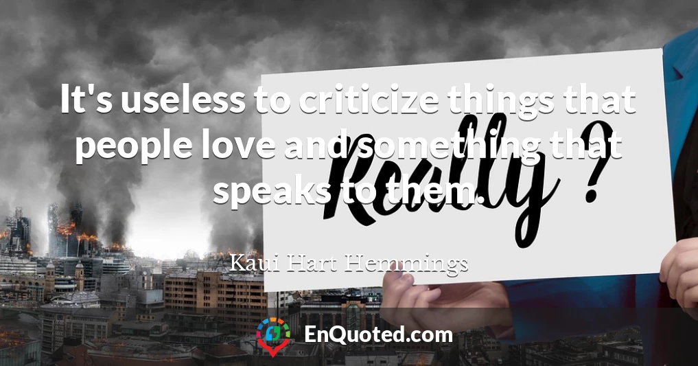 It's useless to criticize things that people love and something that speaks to them.