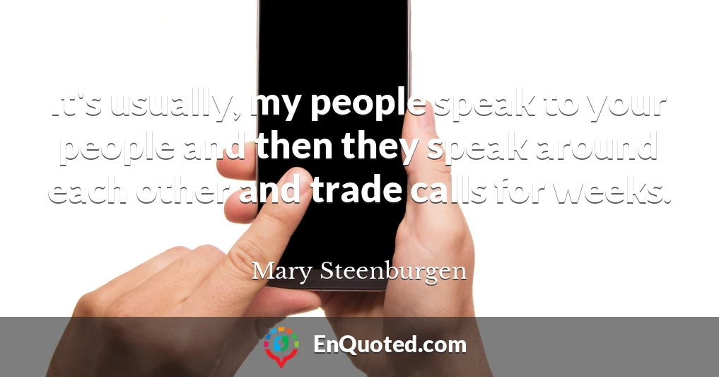 It's usually, my people speak to your people and then they speak around each other and trade calls for weeks.