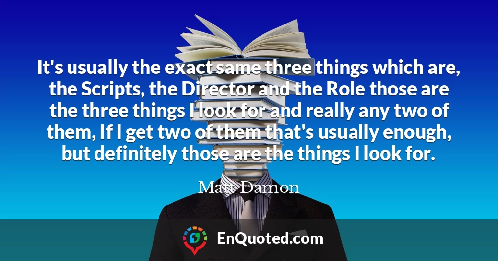 It's usually the exact same three things which are, the Scripts, the Director and the Role those are the three things I look for and really any two of them, If I get two of them that's usually enough, but definitely those are the things I look for.