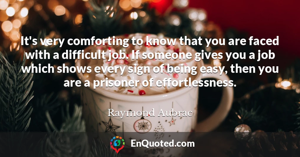It's very comforting to know that you are faced with a difficult job. If someone gives you a job which shows every sign of being easy, then you are a prisoner of effortlessness.
