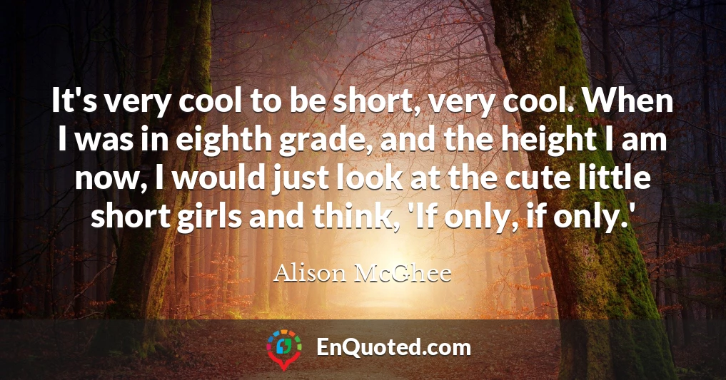 It's very cool to be short, very cool. When I was in eighth grade, and the height I am now, I would just look at the cute little short girls and think, 'If only, if only.'
