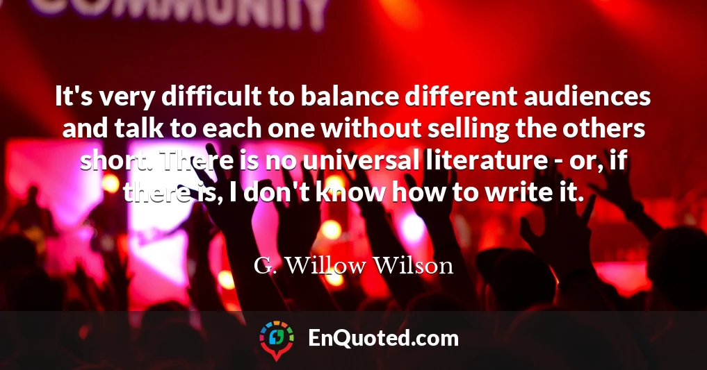 It's very difficult to balance different audiences and talk to each one without selling the others short. There is no universal literature - or, if there is, I don't know how to write it.