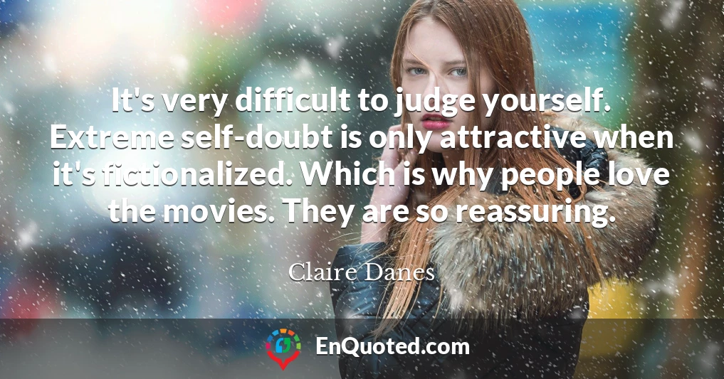 It's very difficult to judge yourself. Extreme self-doubt is only attractive when it's fictionalized. Which is why people love the movies. They are so reassuring.