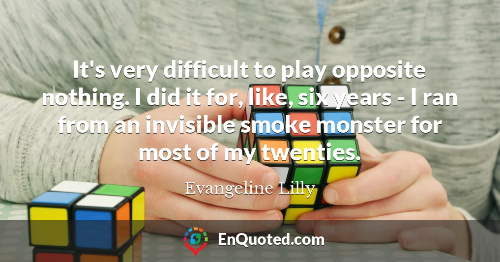 It's very difficult to play opposite nothing. I did it for, like, six years - I ran from an invisible smoke monster for most of my twenties.