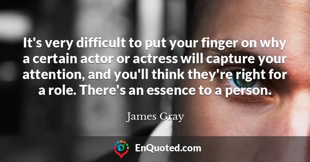 It's very difficult to put your finger on why a certain actor or actress will capture your attention, and you'll think they're right for a role. There's an essence to a person.