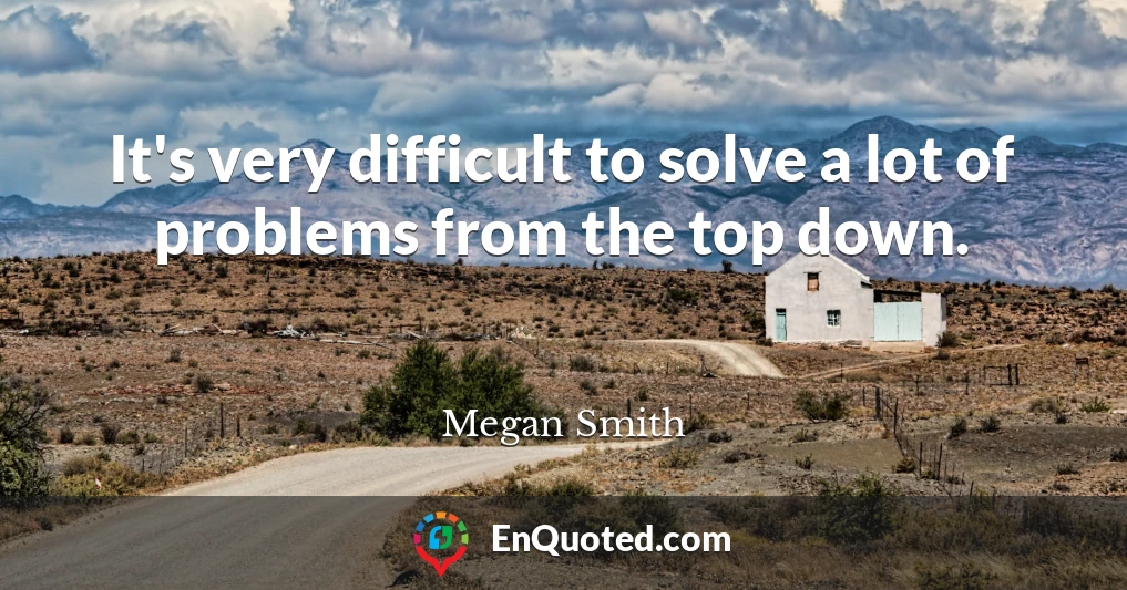 It's very difficult to solve a lot of problems from the top down.