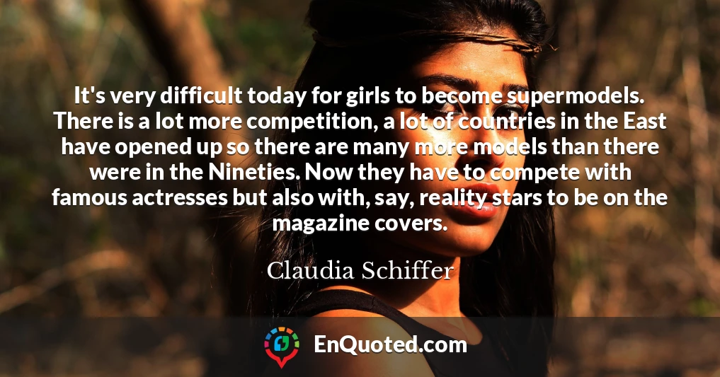 It's very difficult today for girls to become supermodels. There is a lot more competition, a lot of countries in the East have opened up so there are many more models than there were in the Nineties. Now they have to compete with famous actresses but also with, say, reality stars to be on the magazine covers.