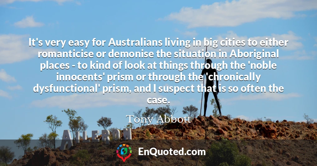 It's very easy for Australians living in big cities to either romanticise or demonise the situation in Aboriginal places - to kind of look at things through the 'noble innocents' prism or through the 'chronically dysfunctional' prism, and I suspect that is so often the case.