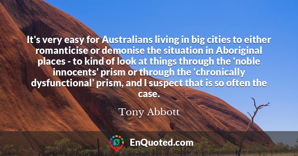 It's very easy for Australians living in big cities to either romanticise or demonise the situation in Aboriginal places - to kind of look at things through the 'noble innocents' prism or through the 'chronically dysfunctional' prism, and I suspect that is so often the case.