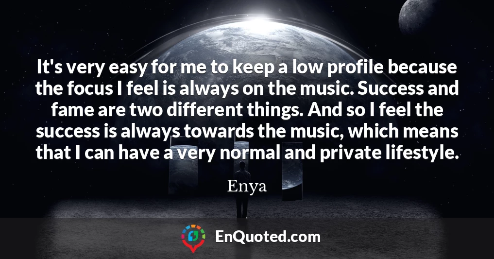 It's very easy for me to keep a low profile because the focus I feel is always on the music. Success and fame are two different things. And so I feel the success is always towards the music, which means that I can have a very normal and private lifestyle.