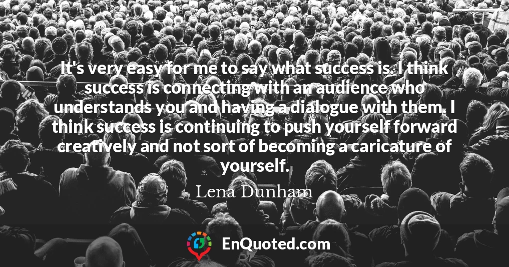 It's very easy for me to say what success is. I think success is connecting with an audience who understands you and having a dialogue with them. I think success is continuing to push yourself forward creatively and not sort of becoming a caricature of yourself.