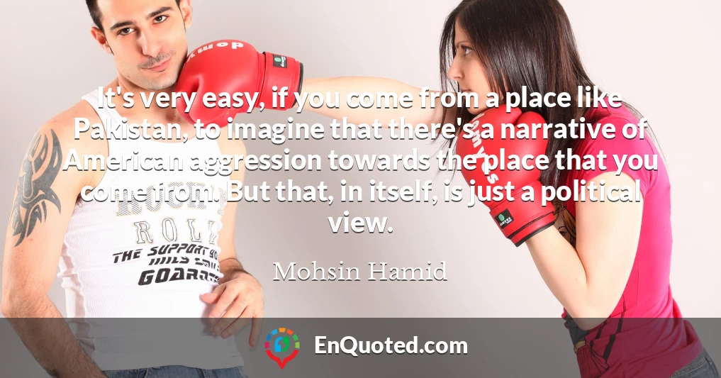 It's very easy, if you come from a place like Pakistan, to imagine that there's a narrative of American aggression towards the place that you come from. But that, in itself, is just a political view.