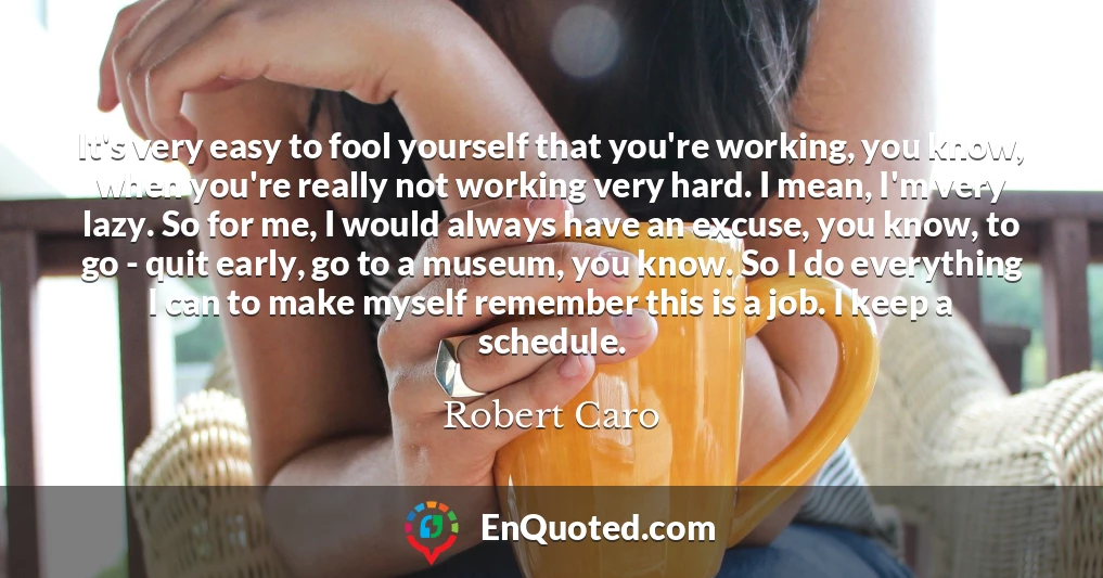 It's very easy to fool yourself that you're working, you know, when you're really not working very hard. I mean, I'm very lazy. So for me, I would always have an excuse, you know, to go - quit early, go to a museum, you know. So I do everything I can to make myself remember this is a job. I keep a schedule.