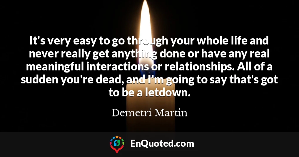 It's very easy to go through your whole life and never really get anything done or have any real meaningful interactions or relationships. All of a sudden you're dead, and I'm going to say that's got to be a letdown.