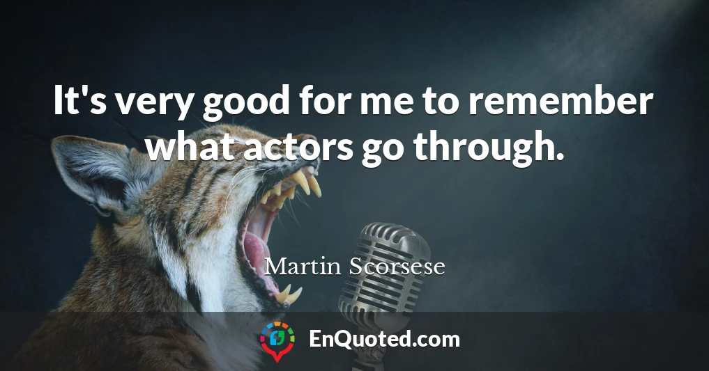 It's very good for me to remember what actors go through.