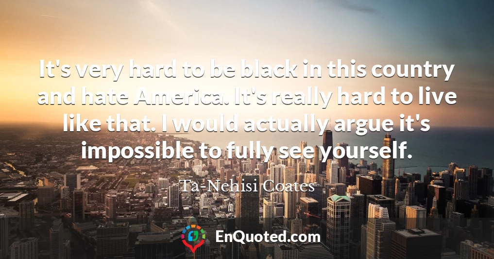 It's very hard to be black in this country and hate America. It's really hard to live like that. I would actually argue it's impossible to fully see yourself.