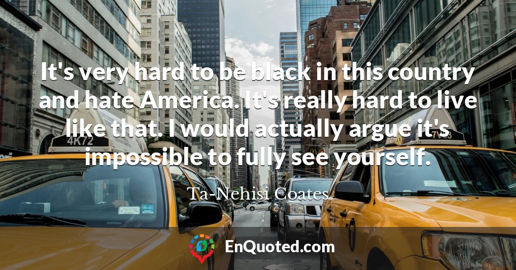 It's very hard to be black in this country and hate America. It's really hard to live like that. I would actually argue it's impossible to fully see yourself.