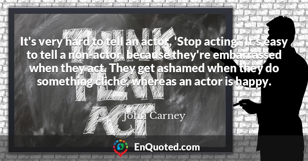 It's very hard to tell an actor, 'Stop acting.' It's easy to tell a non-actor, because they're embarrassed when they act. They get ashamed when they do something cliche, whereas an actor is happy.