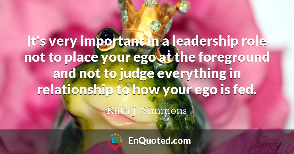 It's very important in a leadership role not to place your ego at the foreground and not to judge everything in relationship to how your ego is fed.