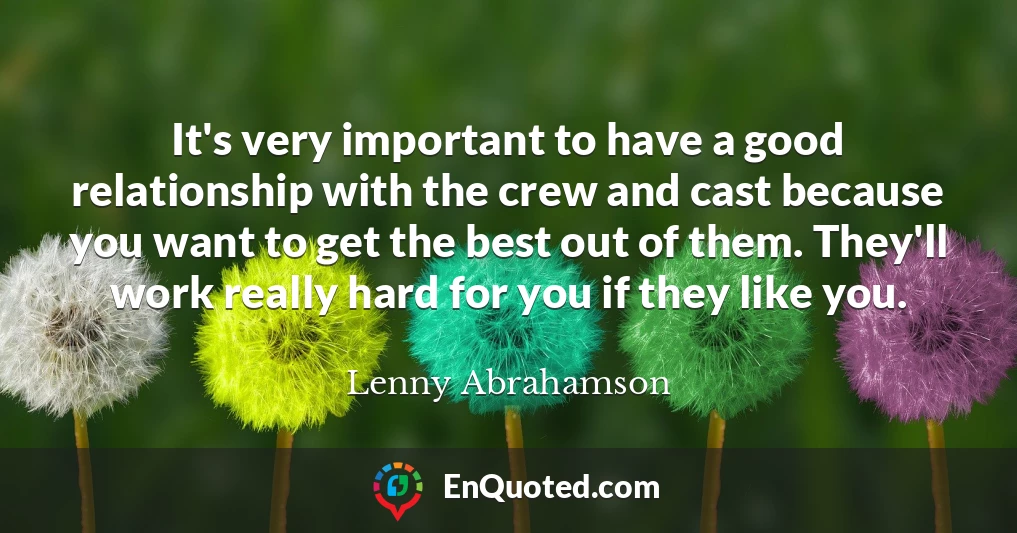 It's very important to have a good relationship with the crew and cast because you want to get the best out of them. They'll work really hard for you if they like you.