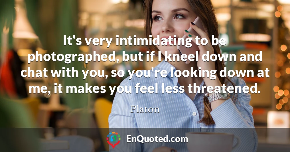 It's very intimidating to be photographed, but if I kneel down and chat with you, so you're looking down at me, it makes you feel less threatened.