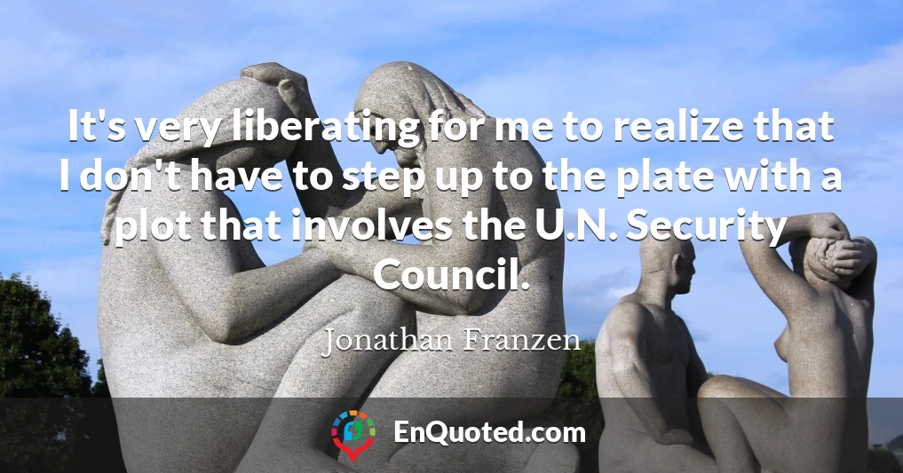 It's very liberating for me to realize that I don't have to step up to the plate with a plot that involves the U.N. Security Council.