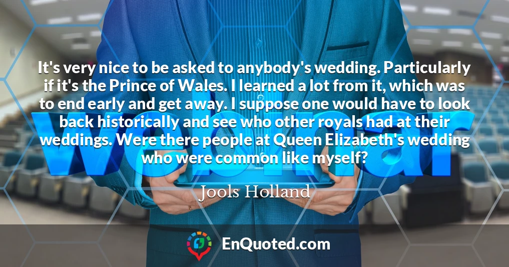 It's very nice to be asked to anybody's wedding. Particularly if it's the Prince of Wales. I learned a lot from it, which was to end early and get away. I suppose one would have to look back historically and see who other royals had at their weddings. Were there people at Queen Elizabeth's wedding who were common like myself?