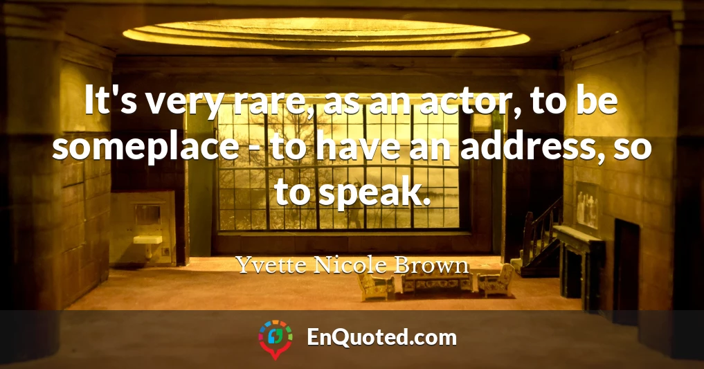 It's very rare, as an actor, to be someplace - to have an address, so to speak.