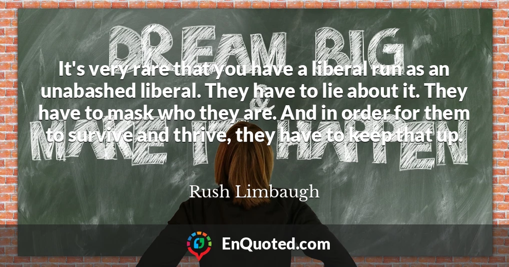 It's very rare that you have a liberal run as an unabashed liberal. They have to lie about it. They have to mask who they are. And in order for them to survive and thrive, they have to keep that up.