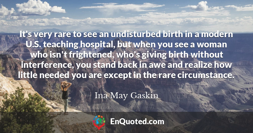 It's very rare to see an undisturbed birth in a modern U.S. teaching hospital, but when you see a woman who isn't frightened, who's giving birth without interference, you stand back in awe and realize how little needed you are except in the rare circumstance.
